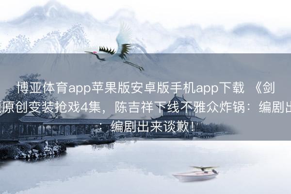 博亚体育app苹果版安卓版手机app下载 《剑来》剧版原创变装抢戏4集，陈吉祥下线不雅众炸锅：编剧出来谈歉！