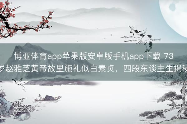博亚体育app苹果版安卓版手机app下载 73岁赵雅芝黄帝故里施礼似白素贞，四段东谈主生揭秘