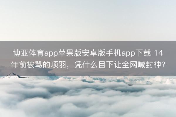 博亚体育app苹果版安卓版手机app下载 14年前被骂的项羽，凭什么目下让全网喊封神？