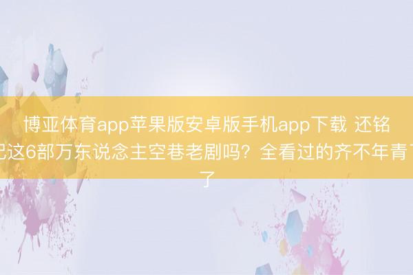 博亚体育app苹果版安卓版手机app下载 还铭记这6部万东说念主空巷老剧吗？全看过的齐不年青了