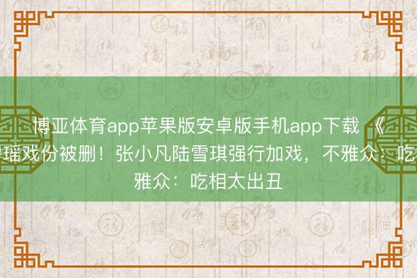 博亚体育app苹果版安卓版手机app下载 《诛仙》碧瑶戏份被删！张小凡陆雪琪强行加戏，不雅众：吃相太出丑