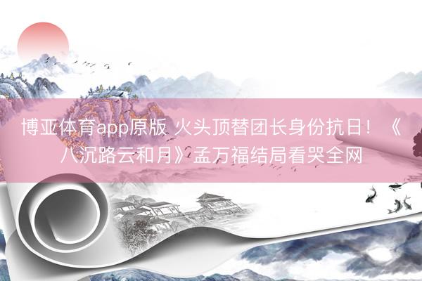 博亚体育app原版 火头顶替团长身份抗日！《八沉路云和月》孟万福结局看哭全网