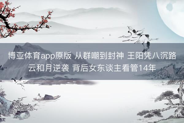 博亚体育app原版 从群嘲到封神 王阳凭八沉路云和月逆袭 背后女东谈主看管14年