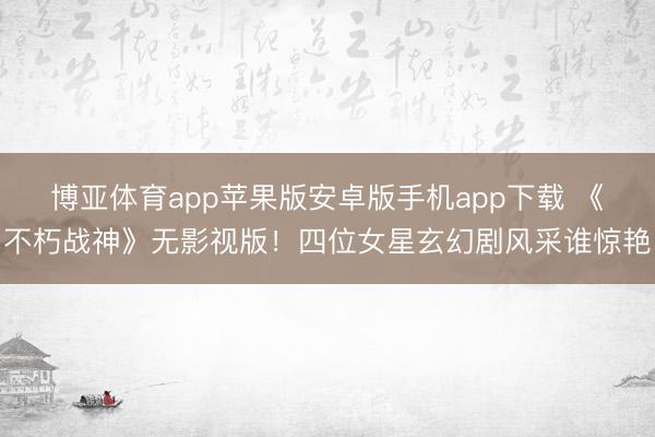 博亚体育app苹果版安卓版手机app下载 《不朽战神》无影视版！四位女星玄幻剧风采谁惊艳