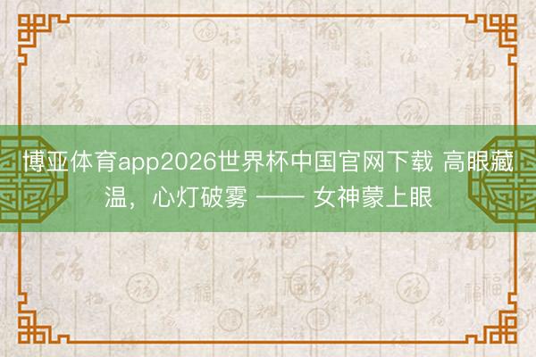 博亚体育app2026世界杯中国官网下载 高眼藏温，心灯破雾 —— 女神蒙上眼