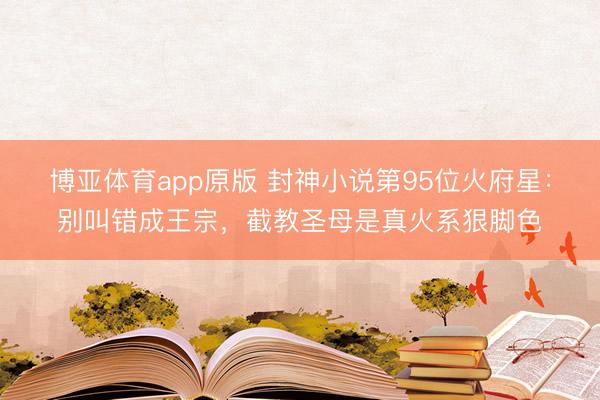 博亚体育app原版 封神小说第95位火府星：别叫错成王宗，截教圣母是真火系狠脚色