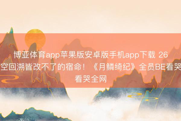 博亚体育app苹果版安卓版手机app下载 26次时空回溯皆改不了的宿命！《月鳞绮纪》全员BE看哭全网