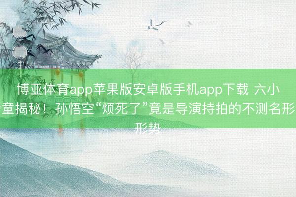 博亚体育app苹果版安卓版手机app下载 六小龄童揭秘！孙悟空“烦死了”竟是导演持拍的不测名形势