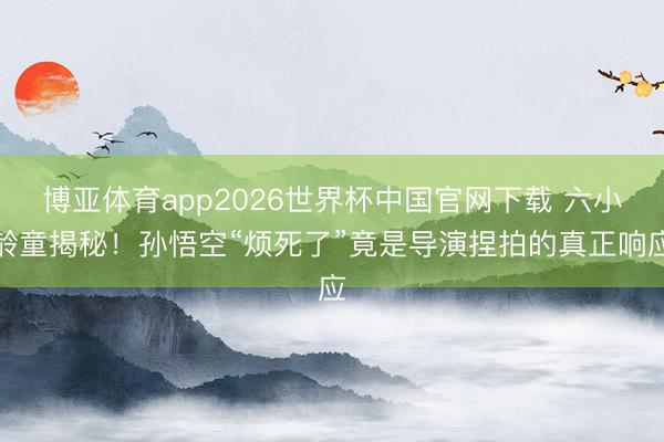 博亚体育app2026世界杯中国官网下载 六小龄童揭秘！孙悟空“烦死了”竟是导演捏拍的真正响应