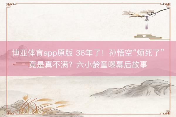 博亚体育app原版 36年了！孙悟空“烦死了”竟是真不满？六小龄童曝幕后故事