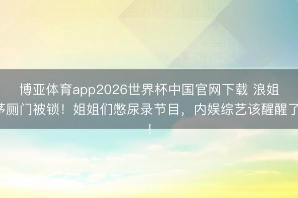 博亚体育app2026世界杯中国官网下载 浪姐茅厕门被锁！姐姐们憋尿录节目，内娱综艺该醒醒了！