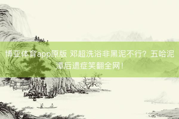 博亚体育app原版 邓超洗浴非黑泥不行？五哈泥潭后遗症笑翻全网！