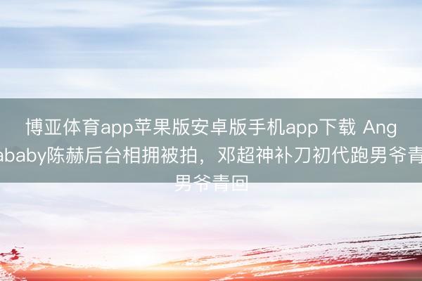 博亚体育app苹果版安卓版手机app下载 Angelababy陈赫后台相拥被拍，邓超神补刀初代跑男爷青回