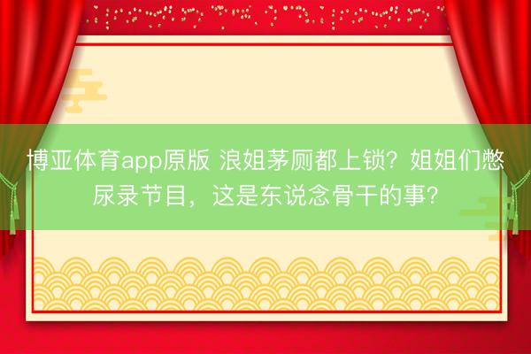 博亚体育app原版 浪姐茅厕都上锁？姐姐们憋尿录节目，这是东说念骨干的事？