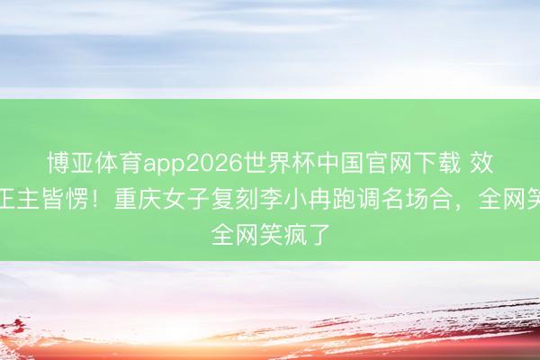 博亚体育app2026世界杯中国官网下载 效法到正主皆愣！重庆女子复刻李小冉跑调名场合，全网笑疯了