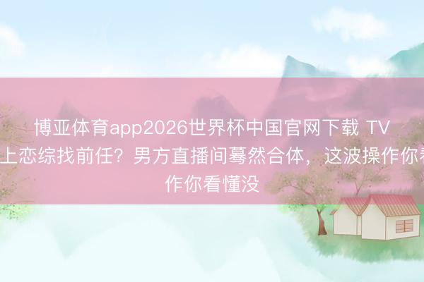 博亚体育app2026世界杯中国官网下载 TVB小花上恋综找前任？男方直播间蓦然合体，这波操作你看懂没