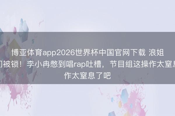 博亚体育app2026世界杯中国官网下载 浪姐茅厕门被锁！李小冉憋到唱rap吐槽，节目组这操作太窒息了吧