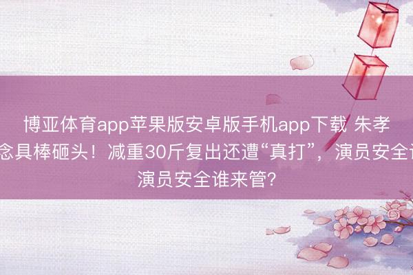 博亚体育app苹果版安卓版手机app下载 朱孝天被说念具棒砸头！减重30斤复出还遭“真打”，演员安全谁来管？