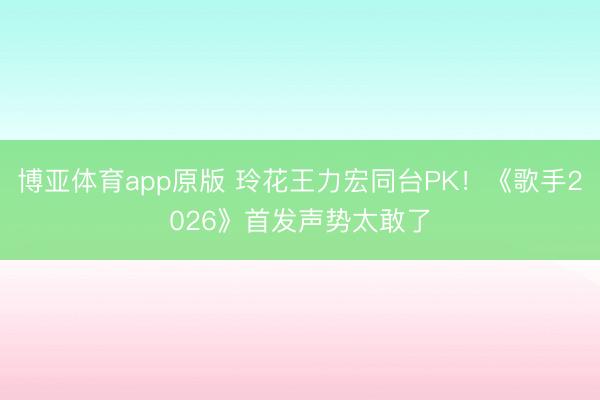 博亚体育app原版 玲花王力宏同台PK！《歌手2026》首发声势太敢了