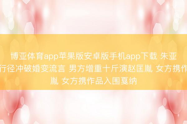 博亚体育app苹果版安卓版手机app下载 朱亚文沈佳妮用行径冲破婚变流言 男方增重十斤演赵匡胤 女方携作品入围戛纳
