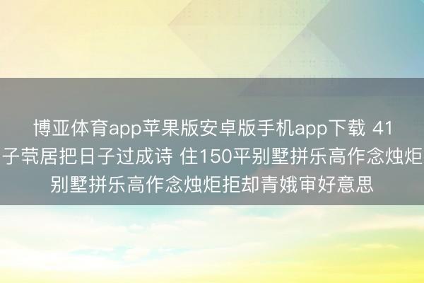 博亚体育app苹果版安卓版手机app下载 41岁王珞丹王老五骗子茕居把日子过成诗 住150平别墅拼乐高作念烛炬拒却青娥审好意思