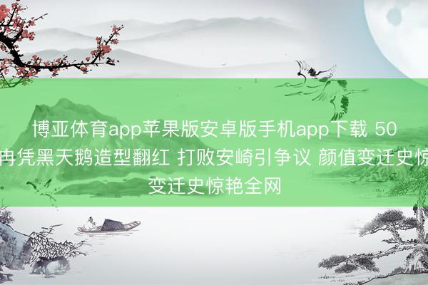博亚体育app苹果版安卓版手机app下载 50岁李小冉凭黑天鹅造型翻红 打败安崎引争议 颜值变迁史惊艳全网