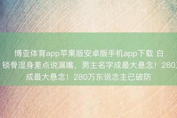 博亚体育app苹果版安卓版手机app下载 白鹿跑男泥潭打滚，锁骨湿身差点说漏嘴，男主名字成最大悬念！280万东说念主已破防