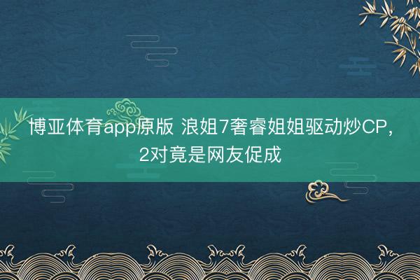 博亚体育app原版 浪姐7奢睿姐姐驱动炒CP，2对竟是网友促成