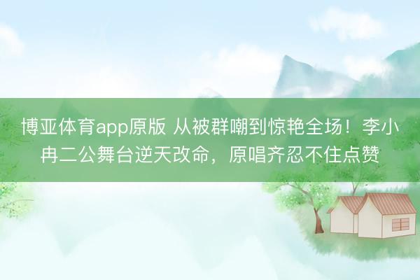 博亚体育app原版 从被群嘲到惊艳全场！李小冉二公舞台逆天改命，原唱齐忍不住点赞