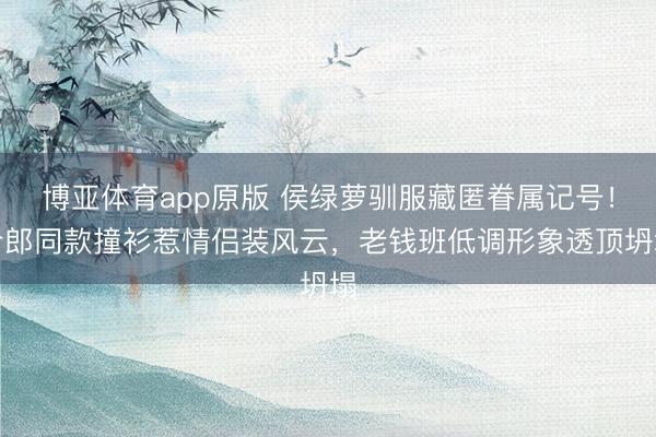 博亚体育app原版 侯绿萝驯服藏匿眷属记号！令郎同款撞衫惹情侣装风云，老钱班低调形象透顶坍塌