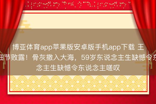 博亚体育app苹果版安卓版手机app下载 王志文死后事细节败露！骨灰撒入大海，59岁东说念主生缺憾令东说念主嗟叹