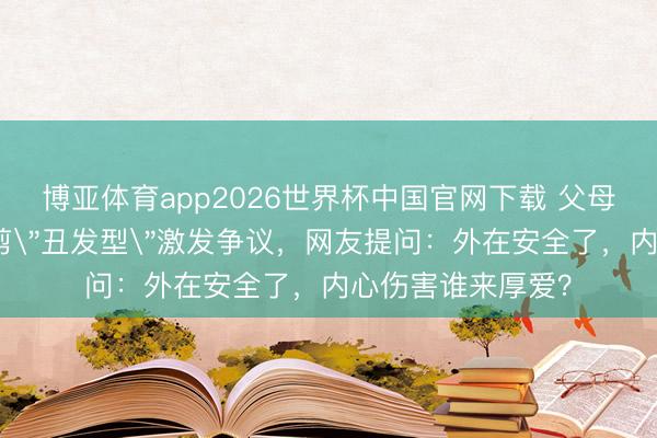 博亚体育app2026世界杯中国官网下载 父母为防早恋给男儿剪