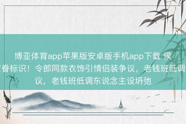 博亚体育app苹果版安卓版手机app下载 侯绿萝驯服惊现家眷标识！令郎同款衣饰引情侣装争议，老钱班低调东说念主设坍弛
