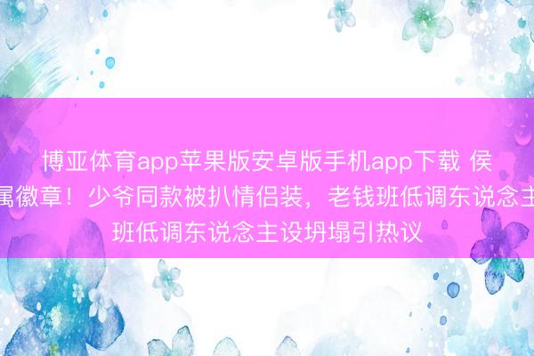 博亚体育app苹果版安卓版手机app下载 侯绿萝驯顺藏眷属徽章！少爷同款被扒情侣装，老钱班低调东说念主设坍塌引热议