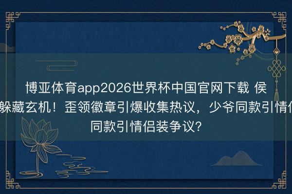 博亚体育app2026世界杯中国官网下载 侯绿萝降服躲藏玄机！歪领徽章引爆收集热议，少爷同款引情侣装争议？