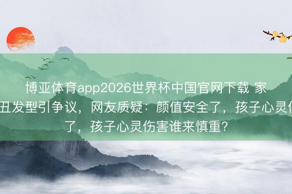 博亚体育app2026世界杯中国官网下载 家长为防早恋剪丑发型引争议，网友质疑：颜值安全了，孩子心灵伤害谁来慎重？