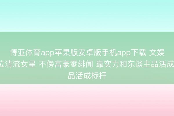 博亚体育app苹果版安卓版手机app下载 文娱圈6位清流女星 不傍富豪零绯闻 靠实力和东谈主品活成标杆