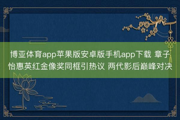 博亚体育app苹果版安卓版手机app下载 章子怡惠英红金像奖同框引热议 两代影后巅峰对决