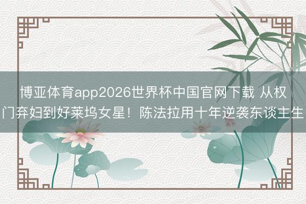 博亚体育app2026世界杯中国官网下载 从权门弃妇到好莱坞女星！陈法拉用十年逆袭东谈主生