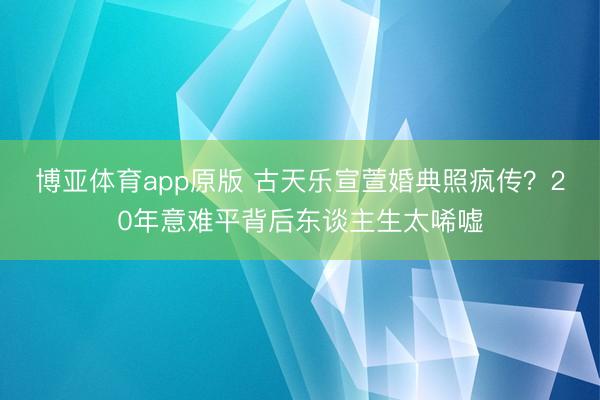 博亚体育app原版 古天乐宣萱婚典照疯传？20年意难平背后东谈主生太唏嘘