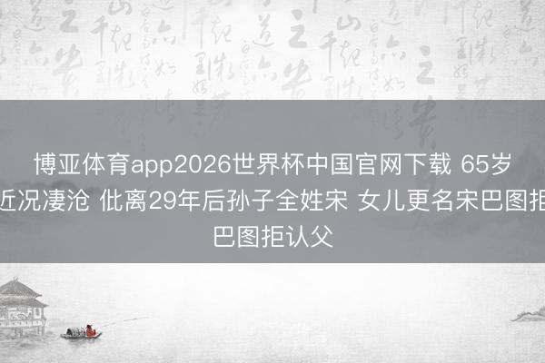 博亚体育app2026世界杯中国官网下载 65岁英达近况凄沧 仳离29年后孙子全姓宋 女儿更名宋巴图拒认父