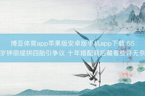 博亚体育app苹果版安卓版手机app下载 55岁钟丽缇拼四胎引争议 十年婚配背后藏着些许无奈