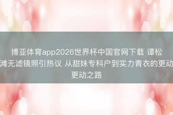 博亚体育app2026世界杯中国官网下载 谭松韵沙滩无滤镜照引热议 从甜妹专科户到实力青衣的更动之路