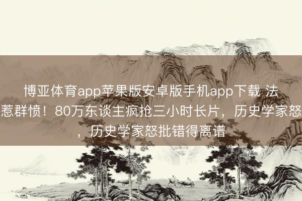 博亚体育app苹果版安卓版手机app下载 法国名导翻车惹群愤！80万东谈主疯抢三小时长片，历史学家怒批错得离谱