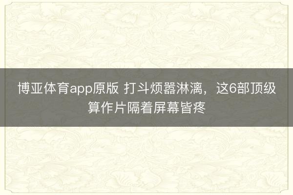 博亚体育app原版 打斗烦嚣淋漓，这6部顶级算作片隔着屏幕皆疼