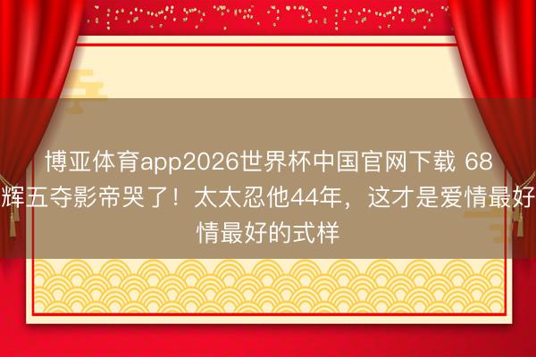 博亚体育app2026世界杯中国官网下载 68岁梁家辉五夺影帝哭了！太太忍他44年，这才是爱情最好的式样