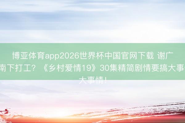 博亚体育app2026世界杯中国官网下载 谢广坤南下打工？《乡村爱情19》30集精简剧情要搞大事情！