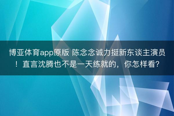 博亚体育app原版 陈念念诚力挺新东谈主演员！直言沈腾也不是一天练就的，你怎样看？