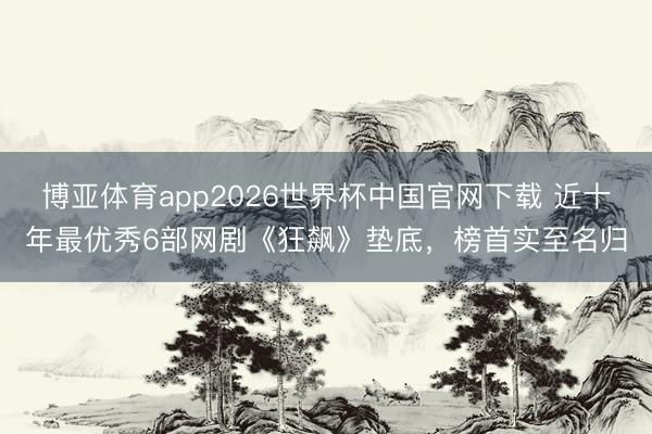 博亚体育app2026世界杯中国官网下载 近十年最优秀6部网剧《狂飙》垫底，榜首实至名归