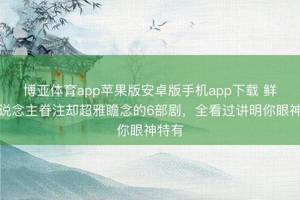博亚体育app苹果版安卓版手机app下载 鲜有东说念主眷注却超雅瞻念的6部剧，全看过讲明你眼神特有